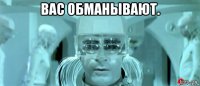 вас обманывают. 