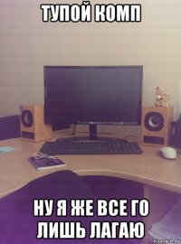 тупой комп ну я же все го лишь лагаю