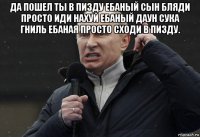 да пошел ты в пизду ебаный сын бляди просто иди нахуй ебаный даун сука гниль ебаная просто сходи в пизду. 