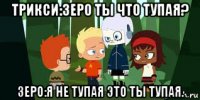 трикси:зеро ты что тупая? зеро:я не тупая это ты тупая.