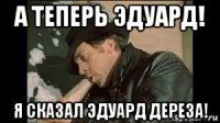 а теперь эдуард! я сказал эдуард дереза!