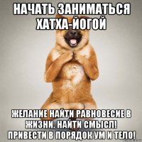 начать заниматься хатха-йогой желание найти равновесие в жизни. найти смысл! привести в порядок ум и тело!