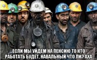  если мы уйдем на пенсию то кто работать будет, навальный что ли? аха