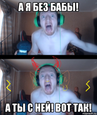а я без бабы! а ты с ней! вот так!