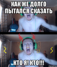 как же долго пытался сказать кто я! кто!!!