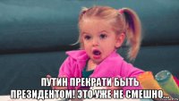  путин прекрати быть президентом! это уже не смешно...