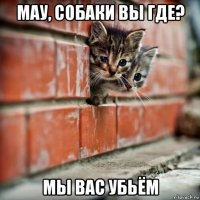 мау, собаки вы где? мы вас убьём