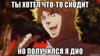 ты хотел что-то скодит но получился я дио