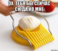эх. тебя бы сейчас сюда.ко мне 