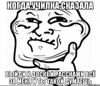 когда училка сказала выйди к доске и расскажи всё за меня и ты такой думаешь