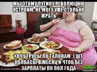 мы этому путину революцию устроим, не могу уже столько жрать хочу трусы по талонам ,1 шт колбасы в месяц и чтоб без зарплаты по пол года