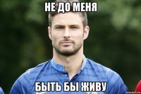 не до меня быть бы живу