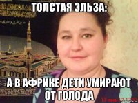толстая эльза: а в африке дети умирают от голода