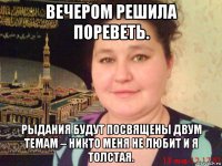 вечером решила пореветь. рыдания будут посвящены двум темам – никто меня не любит и я толстая.