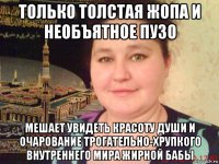 только толстая жопа и необъятное пузо мешает увидеть красоту души и очарование трогательно-хрупкого внутреннего мира жирной бабы