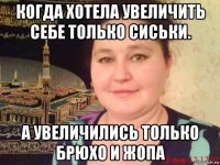 когда хотела увеличить себе только сиськи. а увеличились только брюхо и жопа