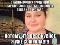 знаешь почему продукция сарапульского хлебокомбината такая не вкусная? потому что все вкусное я уже сожрала!!!!!