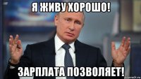 я живу хорошо! зарплата позволяет!