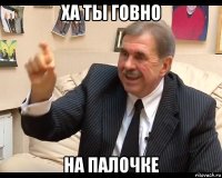 ха ты говно на палочке