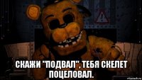  скажи "подвал", тебя скелет поцеловал.