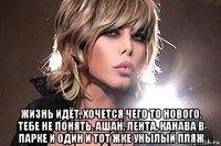  жизнь идёт, хочется чего то нового. тебе не понять. ашан, лента, канава в парке и один и тот жке унылый пляж