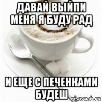 давай выйпи меня я буду рад и еще с печенками будеш