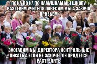 по ка по ка по камушкам мы школу разберем учителя повесим мы а завуча прибьем заставим мы директора контрольные писать а если не захочет он придется растрелять