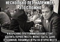 несколько лет, например. это сложно и изучению программирования стоит уделить первое место. может быть, даже отодвинув, любимые игры на второе место