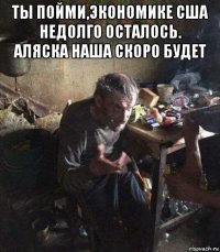 ты пойми,экономике сша недолго осталось. аляска наша скоро будет 