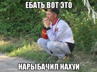 ебать вот это нарыбачил нахуй