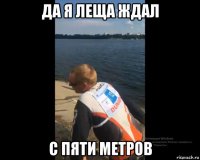 да я леща ждал с пяти метров