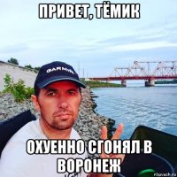 привет, тёмик охуенно сгонял в воронеж