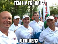 тём ну ты как? отошел?