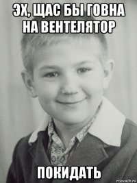 эх, щас бы говна на вентелятор покидать