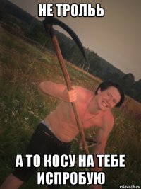 не трольь а то косу на тебе испробую