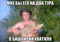 мне бы его на два тура в башкирии хватило