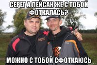 серег а лейсан же с тобой фоткалась? можно с тобой сфоткаюсь