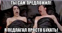 ты сам предложил! я педлагал просто бухать!