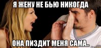я жену не бью никогда она пиздит меня сама..