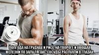  полгода на грудках и рисе, на твороге и овощах железки по залу тягаю- сосуды распухли в глазах.