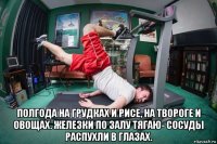  полгода на грудках и рисе, на твороге и овощах. железки по залу тягаю- сосуды распухли в глазах.