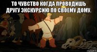 то чувство когда проводишь другу экскурсию по своему дому. 