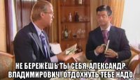  не бережёшь ты себя, александр владимирович! отдохнуть тебе надо