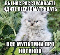вы нас расстраиваете идите пеересматривать все мультики про котиков