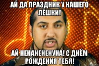 ай да праздник у нашего лёшки! ай ненанененуна! с днём рождения тебя!