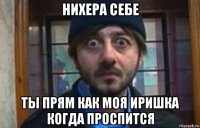 нихера себе ты прям как моя иришка когда проспится
