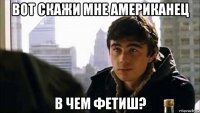 вот скажи мне американец в чем фетиш?