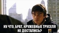  ну что, брат, кружевные труселя не достались?
