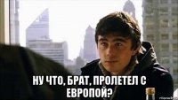  ну что, брат, пролетел с европой?