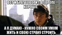 вот и брат говорит: в европе хорошо. а я думаю - нужно своим умом жить и свою страну строить